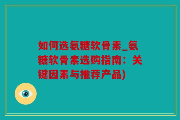 如何选氨糖软骨素_氨糖软骨素选购指南：关键因素与推荐产品)
