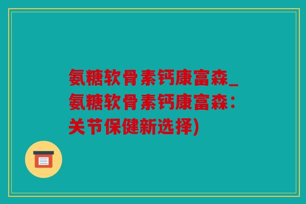 氨糖软骨素钙康富森_氨糖软骨素钙康富森：关节保健新选择)