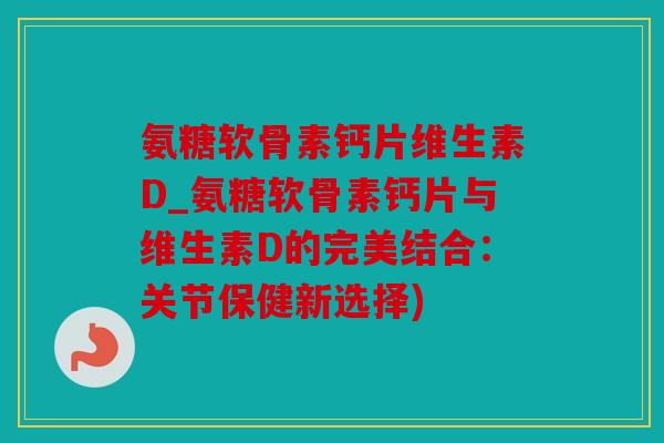氨糖软骨素钙片维生素D_氨糖软骨素钙片与维生素D的完美结合：关节保健新选择)