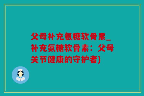 父母补充氨糖软骨素_补充氨糖软骨素：父母关节健康的守护者)