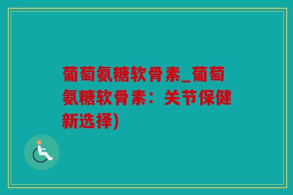葡萄氨糖软骨素_葡萄氨糖软骨素：关节保健新选择)