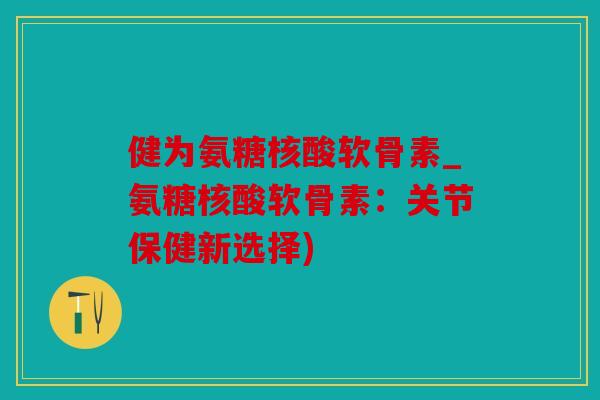 健为氨糖核酸软骨素_氨糖核酸软骨素：关节保健新选择)