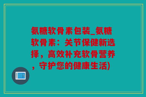 氨糖软骨素包装_氨糖软骨素：关节保健新选择，高效补充软骨营养，守护您的健康生活)