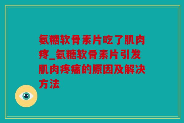氨糖软骨素片吃了肌肉疼_氨糖软骨素片引发肌肉疼痛的原因及解决方法