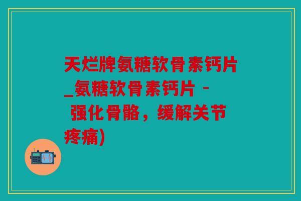 天烂牌氨糖软骨素钙片_氨糖软骨素钙片 - 强化骨骼，缓解关节疼痛)