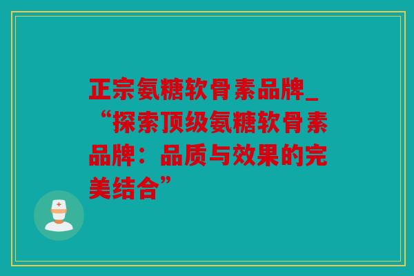 正宗氨糖软骨素品牌_“探索顶级氨糖软骨素品牌：品质与效果的完美结合”