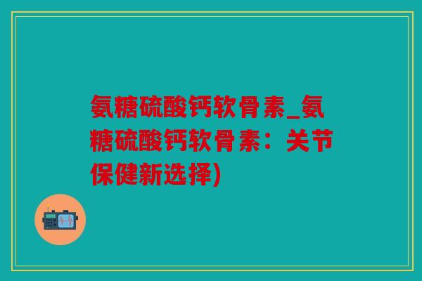氨糖硫酸钙软骨素_氨糖硫酸钙软骨素：关节保健新选择)