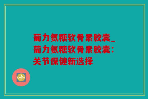 葡力氨糖软骨素胶囊_葡力氨糖软骨素胶囊：关节保健新选择