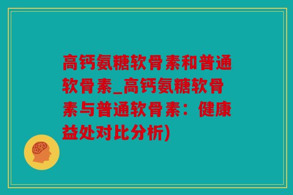 高钙氨糖软骨素和普通软骨素_高钙氨糖软骨素与普通软骨素：健康益处对比分析)