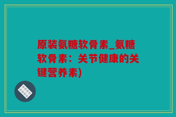 原装氨糖软骨素_氨糖软骨素：关节健康的关键营养素)