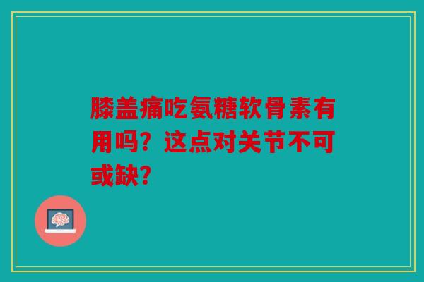 膝盖痛吃氨糖软骨素有用吗?这点对关节不可或缺?