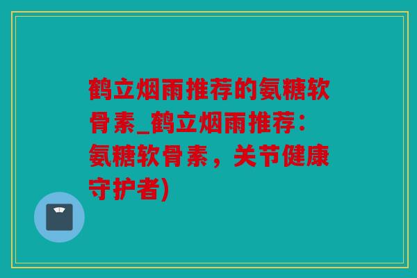 鹤立烟雨推荐的氨糖软骨素_鹤立烟雨推荐：氨糖软骨素，关节健康守护者)