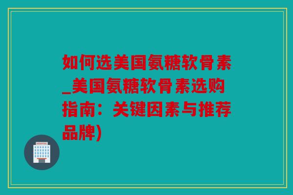 如何选美国氨糖软骨素_美国氨糖软骨素选购指南：关键因素与推荐品牌)