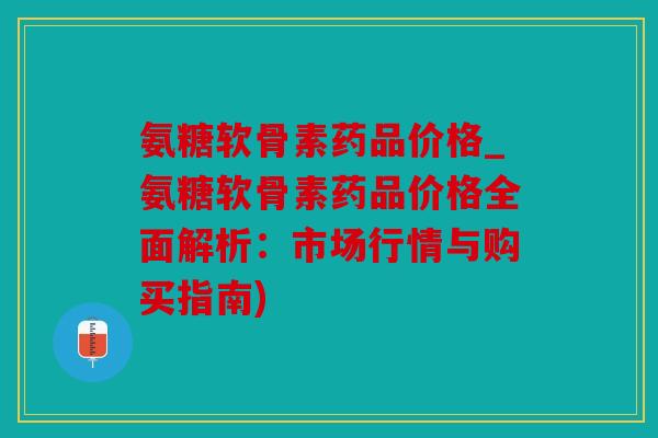 氨糖软骨素药品价格_氨糖软骨素药品价格全面解析：市场行情与购买指南)