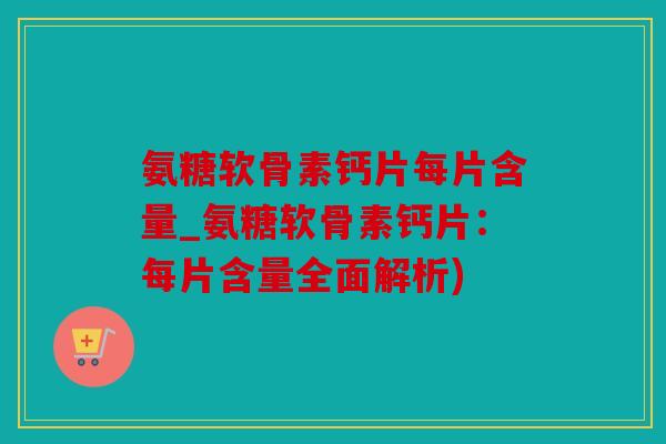 氨糖软骨素钙片每片含量_氨糖软骨素钙片：每片含量全面解析)