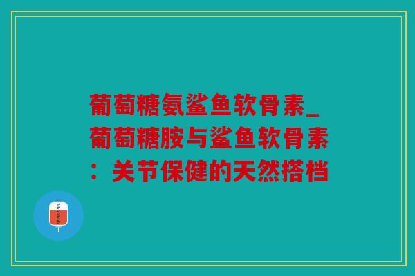 葡萄糖氨鲨鱼软骨素_葡萄糖胺与鲨鱼软骨素：关节保健的天然搭档