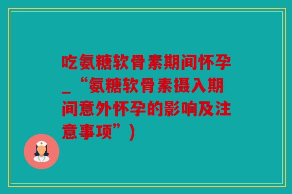 吃氨糖软骨素期间怀孕_“氨糖软骨素摄入期间意外怀孕的影响及注意事项”)
