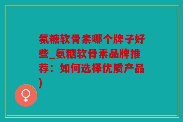 氨糖软骨素哪个牌子好些_氨糖软骨素品牌推荐：如何选择优质产品)