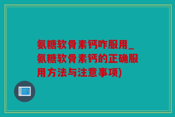 氨糖软骨素钙咋服用_氨糖软骨素钙的正确服用方法与注意事项)