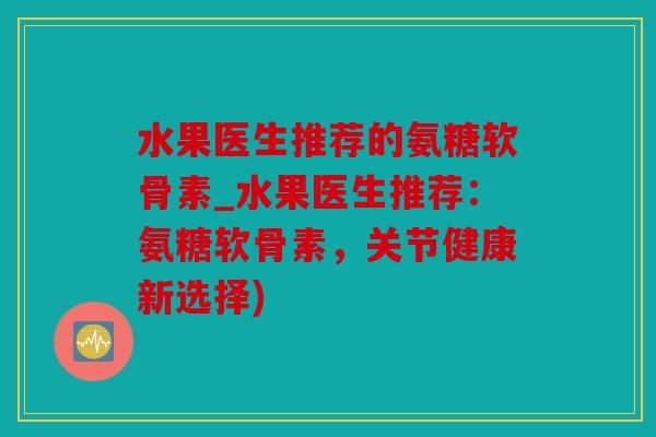 水果医生推荐的氨糖软骨素_水果医生推荐：氨糖软骨素，关节健康新选择)