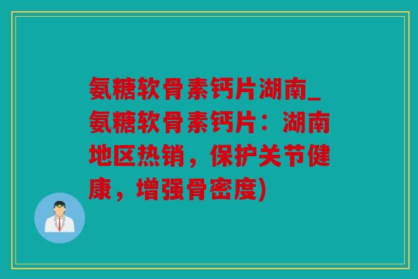 氨糖软骨素钙片湖南_氨糖软骨素钙片：湖南地区热销，保护关节健康，增强骨密度)