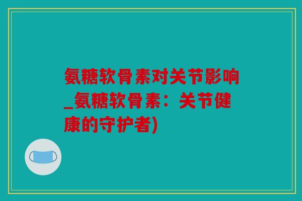 氨糖软骨素对关节影响_氨糖软骨素：关节健康的守护者)