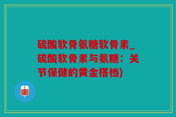 硫酸软骨氨糖软骨素_硫酸软骨素与氨糖：关节保健的黄金搭档)