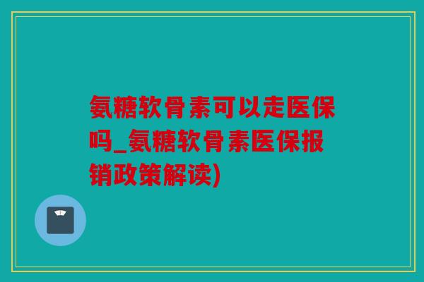 氨糖软骨素可以走医保吗_氨糖软骨素医保报销政策解读)