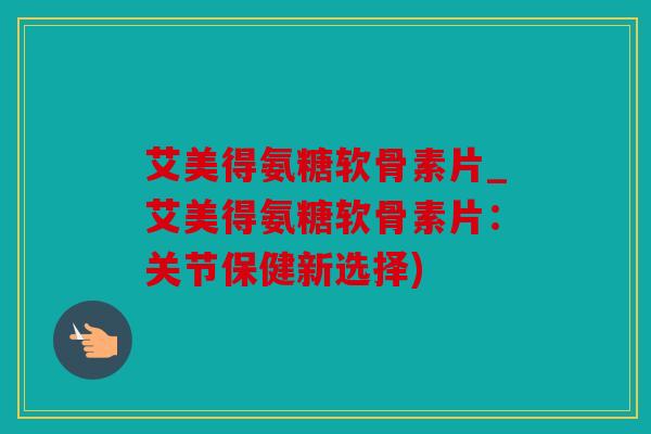 艾美得氨糖软骨素片_艾美得氨糖软骨素片：关节保健新选择)