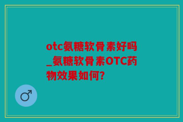otc氨糖软骨素好吗_氨糖软骨素OTC药物效果如何？