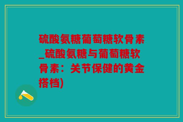 硫酸氨糖葡萄糖软骨素_硫酸氨糖与葡萄糖软骨素：关节保健的黄金搭档)
