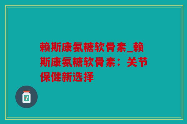 赖斯康氨糖软骨素_赖斯康氨糖软骨素：关节保健新选择