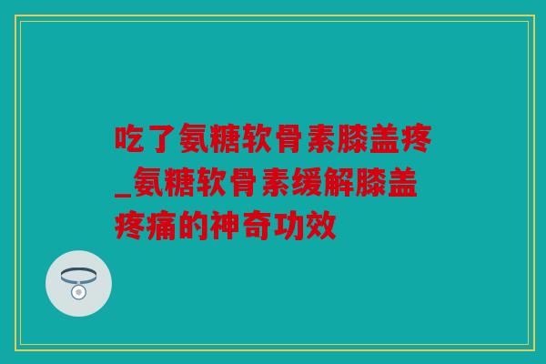 吃了氨糖软骨素膝盖疼_氨糖软骨素缓解膝盖疼痛的神奇功效