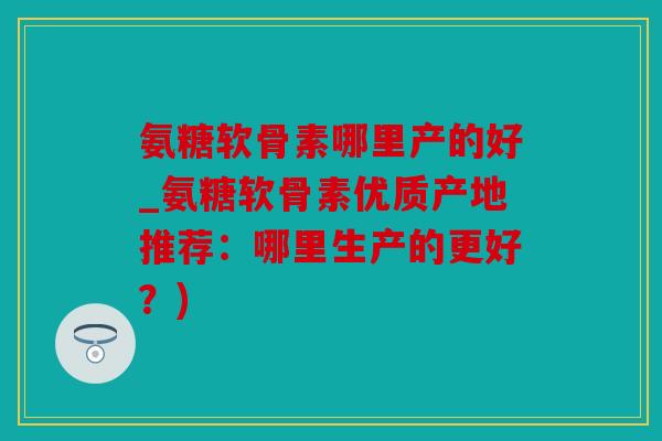 氨糖软骨素哪里产的好_氨糖软骨素优质产地推荐：哪里生产的更好？)