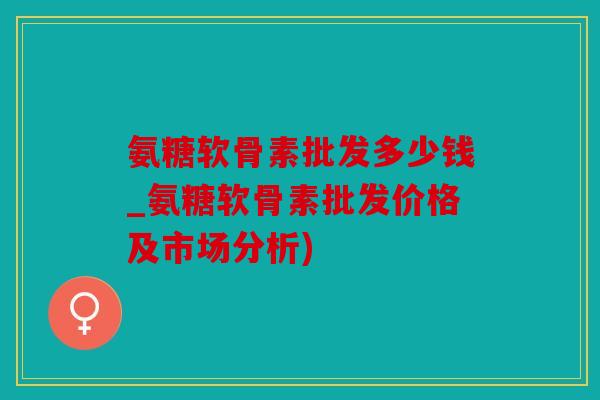 氨糖软骨素批发多少钱_氨糖软骨素批发价格及市场分析)