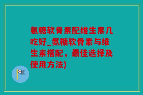 氨糖软骨素配维生素几吃好_氨糖软骨素与维生素搭配，最佳选择及使用方法)