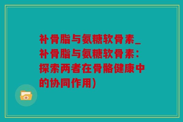 补骨脂与氨糖软骨素_补骨脂与氨糖软骨素：探索两者在骨骼健康中的协同作用)