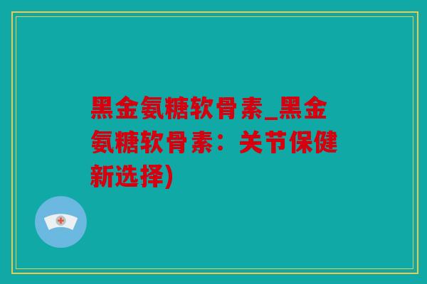 黑金氨糖软骨素_黑金氨糖软骨素：关节保健新选择)