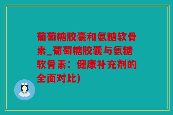 葡萄糖胶囊和氨糖软骨素_葡萄糖胶囊与氨糖软骨素：健康补充剂的全面对比)