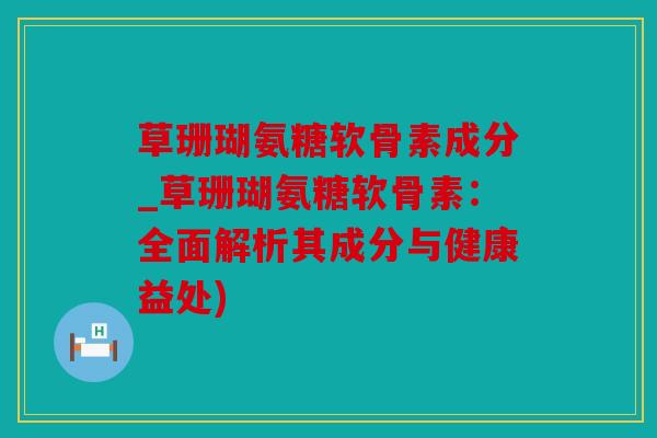 草珊瑚氨糖软骨素成分_草珊瑚氨糖软骨素：全面解析其成分与健康益处)