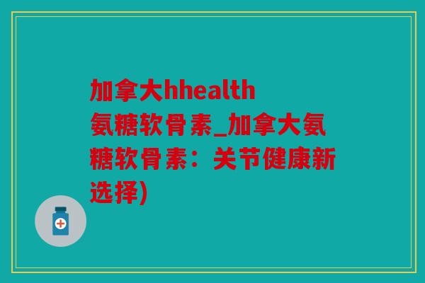 加拿大hhealth氨糖软骨素_加拿大氨糖软骨素:关节健康新选择) 加拿大hhealth氨糖软骨素_加拿大氨糖软骨素:关节健康新选择)
