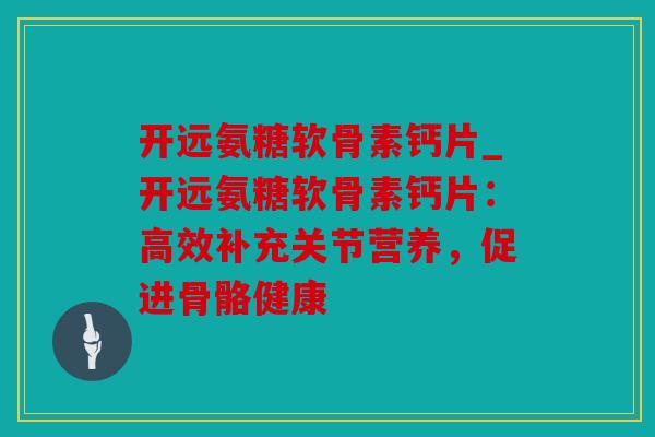 开远氨糖软骨素钙片_开远氨糖软骨素钙片：高效补充关节营养，促进骨骼健康