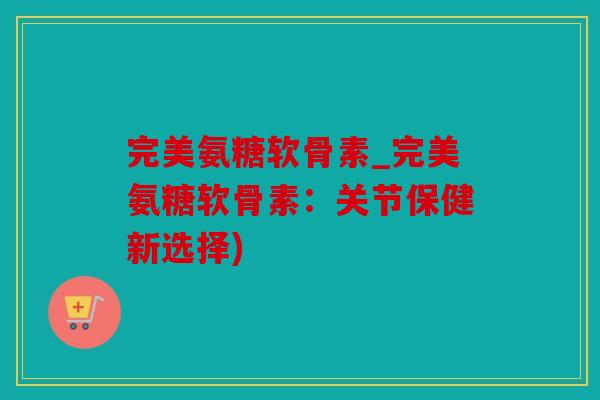 完美氨糖软骨素_完美氨糖软骨素：关节保健新选择)