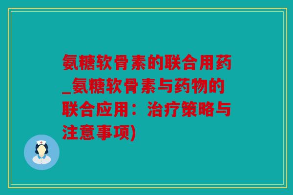 氨糖软骨素的联合用药_氨糖软骨素与药物的联合应用：治疗策略与注意事项)