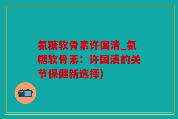 氨糖软骨素许国清_氨糖软骨素：许国清的关节保健新选择)