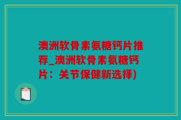 澳洲软骨素氨糖钙片推荐_澳洲软骨素氨糖钙片：关节保健新选择)