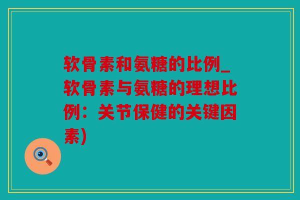 软骨素和氨糖的比例_软骨素与氨糖的理想比例：关节保健的关键因素)