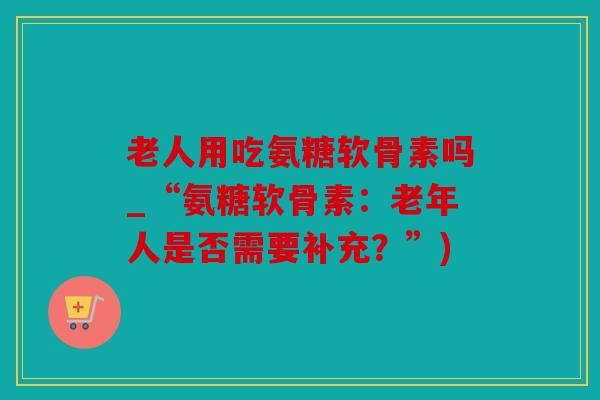 老人用吃氨糖软骨素吗_“氨糖软骨素：老年人是否需要补充？”)