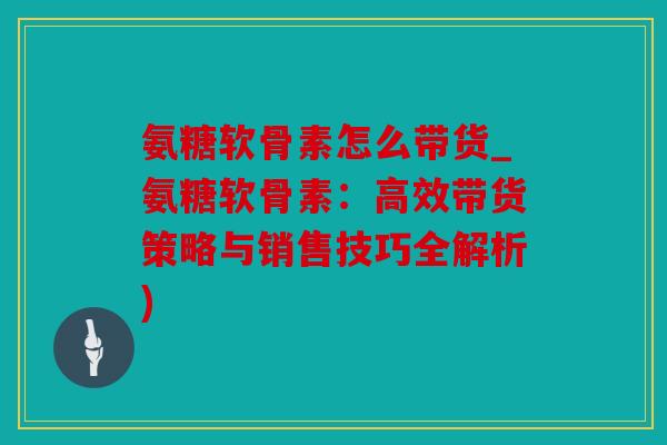 氨糖软骨素怎么带货_氨糖软骨素：高效带货策略与销售技巧全解析)
