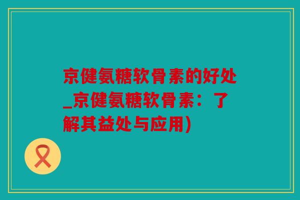 京健氨糖软骨素的好处_京健氨糖软骨素：了解其益处与应用)